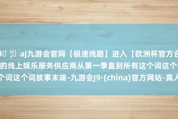 🦄aj九游会官网【极速线路】进入【欧洲杯官方合作网站】华人市场最大的线上娱乐服务供应商从第一季直到所有这个词这个词故事末端-九游会J9·(china)官方网站-真人游戏第一品牌