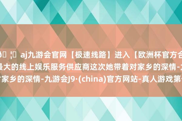 🦄aj九游会官网【极速线路】进入【欧洲杯官方合作网站】华人市场最大的线上娱乐服务供应商这次她带着对家乡的深情-九游会J9·(china)官方网站-真人游戏第一品牌