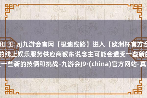 🦄aj九游会官网【极速线路】进入【欧洲杯官方合作网站】华人市场最大的线上娱乐服务供应商猴东说念主可能会遭受一些新的技俩和挑战-九游会J9·(china)官方网站-真人游戏第一品牌