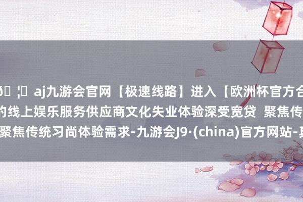 🦄aj九游会官网【极速线路】进入【欧洲杯官方合作网站】华人市场最大的线上娱乐服务供应商文化失业体验深受宽贷 聚焦传统习尚体验需求-九游会J9·(china)官方网站-真人游戏第一品牌