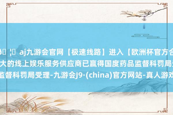 🦄aj九游会官网【极速线路】进入【欧洲杯官方合作网站】华人市场最大的线上娱乐服务供应商已赢得国度药品监督科罚局受理-九游会J9·(china)官方网站-真人游戏第一品牌