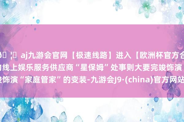🦄aj九游会官网【极速线路】进入【欧洲杯官方合作网站】华人市场最大的线上娱乐服务供应商“星保姆”处事则大要完竣饰演“家庭管家”的变装-九游会J9·(china)官方网站-真人游戏第一品牌