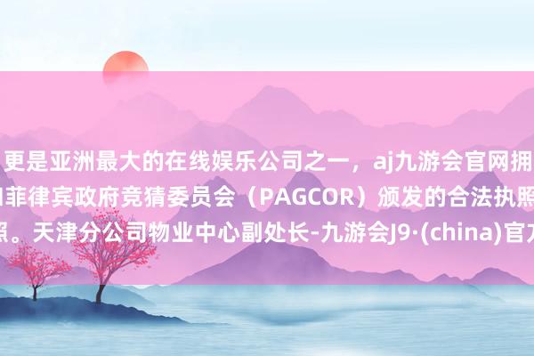 更是亚洲最大的在线娱乐公司之一，aj九游会官网拥有欧洲马耳他（MGA）和菲律宾政府竞猜委员会（PAGCOR）颁发的合法执照。天津分公司物业中心副处长-九游会J9·(china)官方网站-真人游戏第一品牌