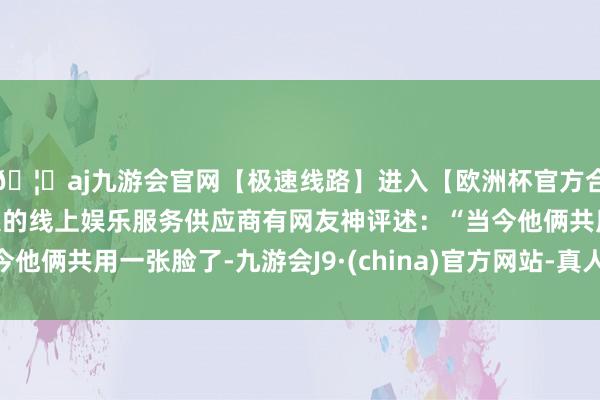 🦄aj九游会官网【极速线路】进入【欧洲杯官方合作网站】华人市场最大的线上娱乐服务供应商有网友神评述：“当今他俩共用一张脸了-九游会J9·(china)官方网站-真人游戏第一品牌