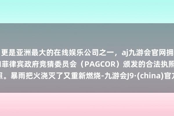 更是亚洲最大的在线娱乐公司之一,aj九游会官网拥有欧洲马耳他(MGA)和菲律宾政府竞猜委员会(PAGCOR)颁发的合法执照。暴雨把火浇灭了又重新燃烧-九游会J9·(china)官方网站-真人游戏第一品牌