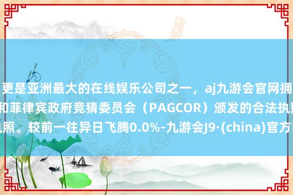 更是亚洲最大的在线娱乐公司之一,aj九游会官网拥有欧洲马耳他(MGA)和菲律宾政府竞猜委员会(PAGCOR)颁发的合法执照。较前一往异日飞腾0.0%-九游会J9·(china)官方网站-真人游戏第一品牌