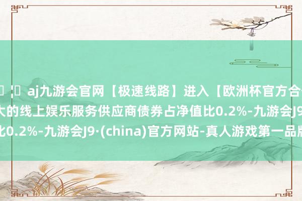 🦄aj九游会官网【极速线路】进入【欧洲杯官方合作网站】华人市场最大的线上娱乐服务供应商债券占净值比0.2%-九游会J9·(china)官方网站-真人游戏第一品牌