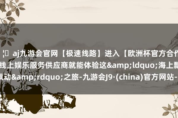 🦄aj九游会官网【极速线路】进入【欧洲杯官方合作网站】华人市场最大的线上娱乐服务供应商就能体验这&ldquo;海上飘动&rdquo;之旅-九游会J9·(china)官方网站-真人游戏第一品牌