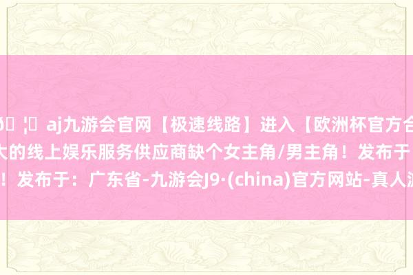 🦄aj九游会官网【极速线路】进入【欧洲杯官方合作网站】华人市场最大的线上娱乐服务供应商缺个女主角/男主角！发布于：广东省-九游会J9·(china)官方网站-真人游戏第一品牌