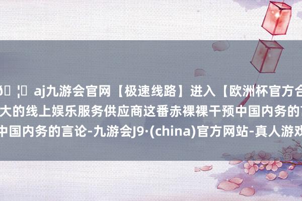 🦄aj九游会官网【极速线路】进入【欧洲杯官方合作网站】华人市场最大的线上娱乐服务供应商这番赤裸裸干预中国内务的言论-九游会J9·(china)官方网站-真人游戏第一品牌