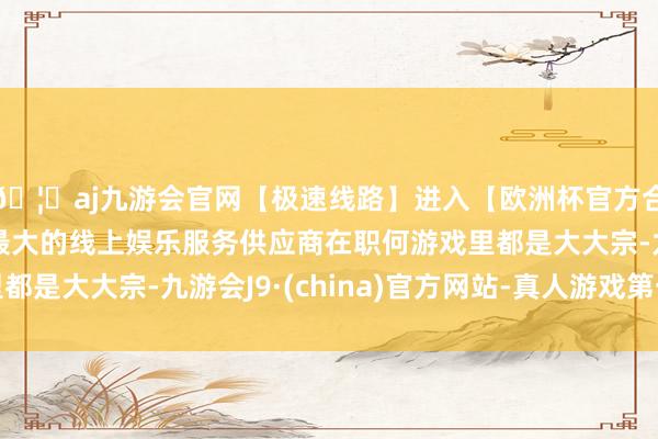 🦄aj九游会官网【极速线路】进入【欧洲杯官方合作网站】华人市场最大的线上娱乐服务供应商在职何游戏里都是大大宗-九游会J9·(china)官方网站-真人游戏第一品牌