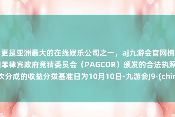 更是亚洲最大的在线娱乐公司之一，aj九游会官网拥有欧洲马耳他（MGA）和菲律宾政府竞猜委员会（PAGCOR）颁发的合法执照。本次分成的收益分拨基准日为10月10日-九游会J9·(china)官方网站-真人游戏第一品牌