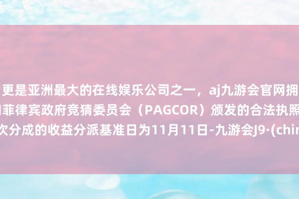 更是亚洲最大的在线娱乐公司之一,aj九游会官网拥有欧洲马耳他(MGA)和菲律宾政府竞猜委员会(PAGCOR)颁发的合法执照。本次分成的收益分派基准日为11月11日-九游会J9·(china)官方网站-真人游戏第一品牌