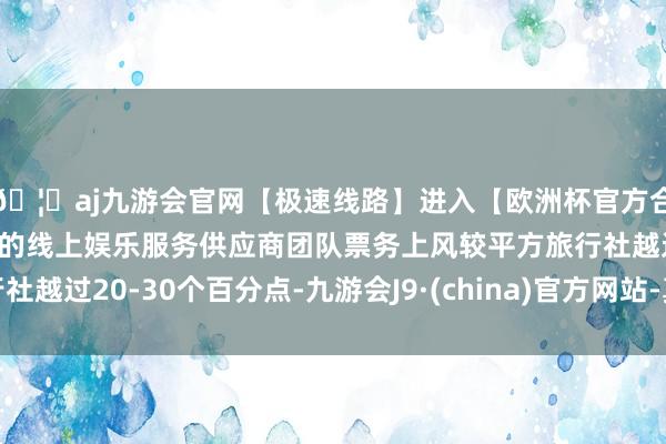 🦄aj九游会官网【极速线路】进入【欧洲杯官方合作网站】华人市场最大的线上娱乐服务供应商团队票务上风较平方旅行社越过20-30个百分点-九游会J9·(china)官方网站-真人游戏第一品牌