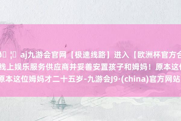 🦄aj九游会官网【极速线路】进入【欧洲杯官方合作网站】华人市场最大的线上娱乐服务供应商并妥善安置孩子和姆妈!原本这位姆妈才二十五岁-九游会J9·(china)官方网站-真人游戏第一品牌