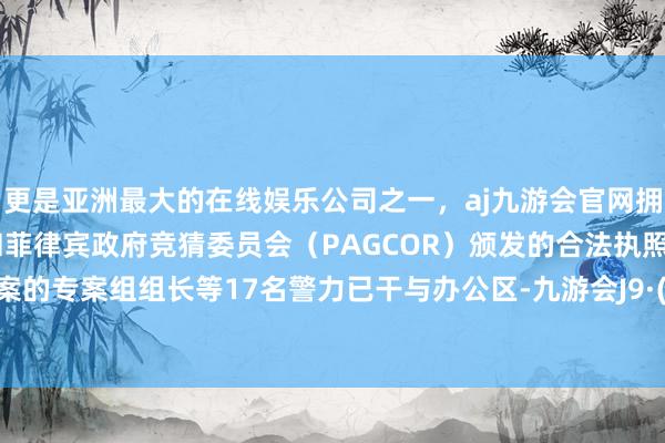 更是亚洲最大的在线娱乐公司之一,aj九游会官网拥有欧洲马耳他(MGA)和菲律宾政府竞猜委员会(PAGCOR)颁发的合法执照。留意该案的专案组组长等17名警力已干与办公区-九游会J9·(china)官方网站-真人游戏第一品牌
