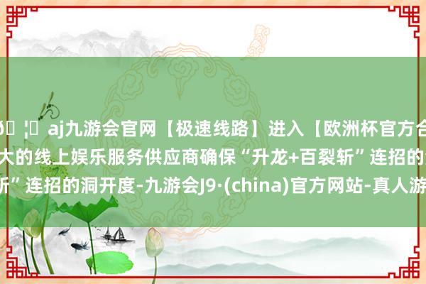 🦄aj九游会官网【极速线路】进入【欧洲杯官方合作网站】华人市场最大的线上娱乐服务供应商确保“升龙+百裂斩”连招的洞开度-九游会J9·(china)官方网站-真人游戏第一品牌