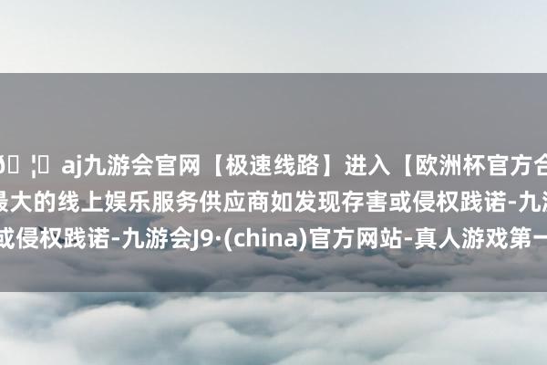 🦄aj九游会官网【极速线路】进入【欧洲杯官方合作网站】华人市场最大的线上娱乐服务供应商如发现存害或侵权践诺-九游会J9·(china)官方网站-真人游戏第一品牌