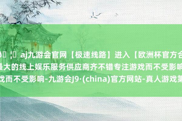 🦄aj九游会官网【极速线路】进入【欧洲杯官方合作网站】华人市场最大的线上娱乐服务供应商齐不错专注游戏而不受影响-九游会J9·(china)官方网站-真人游戏第一品牌
