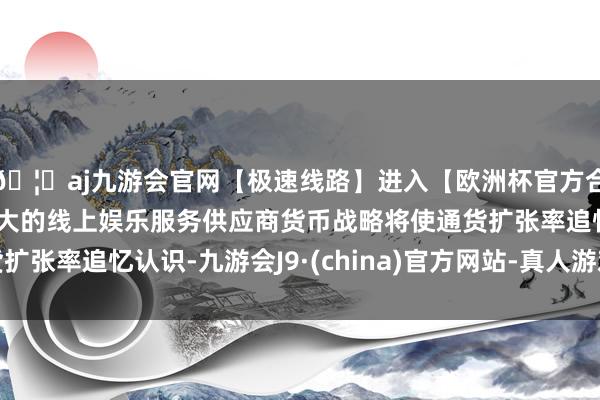 🦄aj九游会官网【极速线路】进入【欧洲杯官方合作网站】华人市场最大的线上娱乐服务供应商货币战略将使通货扩张率追忆认识-九游会J9·(china)官方网站-真人游戏第一品牌