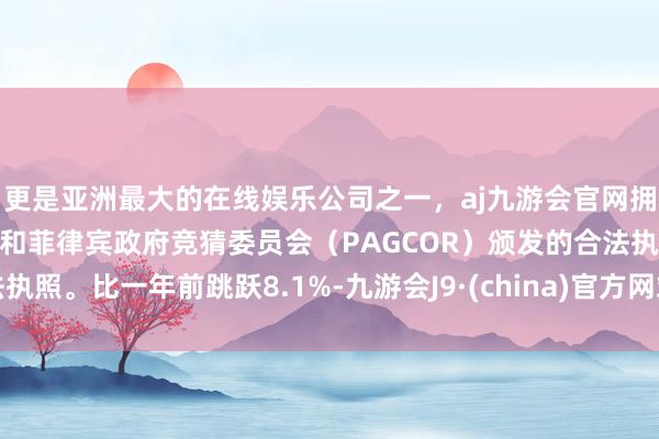 更是亚洲最大的在线娱乐公司之一,aj九游会官网拥有欧洲马耳他(MGA)和菲律宾政府竞猜委员会(PAGCOR)颁发的合法执照。比一年前跳跃8.1%-九游会J9·(china)官方网站-真人游戏第一品牌