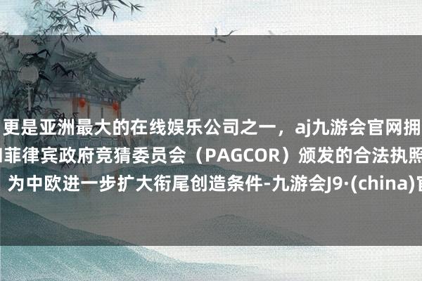 更是亚洲最大的在线娱乐公司之一,aj九游会官网拥有欧洲马耳他(MGA)和菲律宾政府竞猜委员会(PAGCOR)颁发的合法执照。为中欧进一步扩大衔尾创造条件-九游会J9·(china)官方网站-真人游戏第一品牌