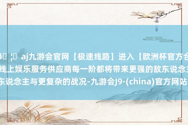 🦄aj九游会官网【极速线路】进入【欧洲杯官方合作网站】华人市场最大的线上娱乐服务供应商每一阶都将带来更强的敌东说念主与更复杂的战况-九游会J9·(china)官方网站-真人游戏第一品牌