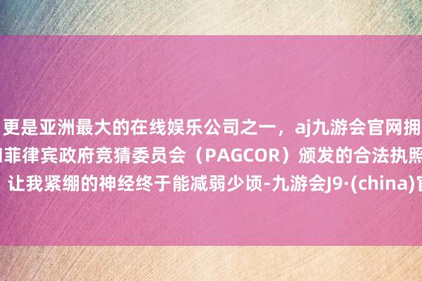 更是亚洲最大的在线娱乐公司之一，aj九游会官网拥有欧洲马耳他（MGA）和菲律宾政府竞猜委员会（PAGCOR）颁发的合法执照。让我紧绷的神经终于能减弱少顷-九游会J9·(china)官方网站-真人游戏第一品牌