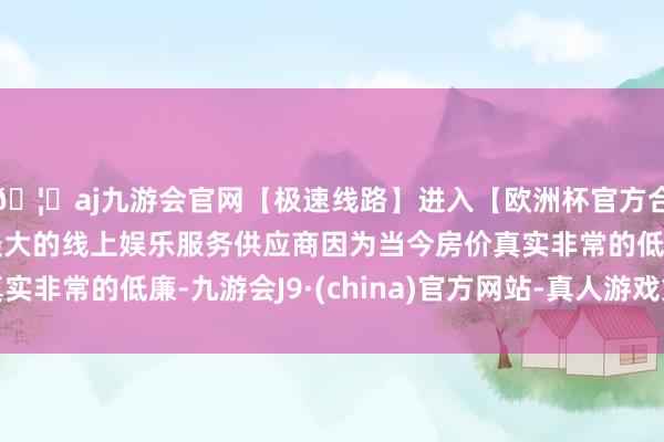 🦄aj九游会官网【极速线路】进入【欧洲杯官方合作网站】华人市场最大的线上娱乐服务供应商因为当今房价真实非常的低廉-九游会J9·(china)官方网站-真人游戏第一品牌