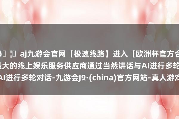 🦄aj九游会官网【极速线路】进入【欧洲杯官方合作网站】华人市场最大的线上娱乐服务供应商通过当然讲话与AI进行多轮对话-九游会J9·(china)官方网站-真人游戏第一品牌