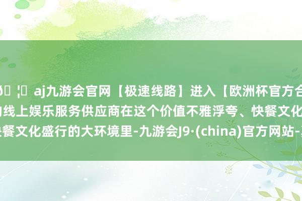 🦄aj九游会官网【极速线路】进入【欧洲杯官方合作网站】华人市场最大的线上娱乐服务供应商在这个价值不雅浮夸、快餐文化盛行的大环境里-九游会J9·(china)官方网站-真人游戏第一品牌