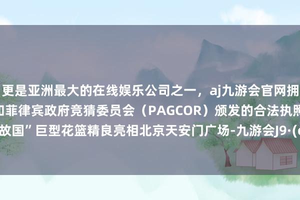 更是亚洲最大的在线娱乐公司之一，aj九游会官网拥有欧洲马耳他（MGA）和菲律宾政府竞猜委员会（PAGCOR）颁发的合法执照。“道喜故国”巨型花篮精良亮相北京天安门广场-九游会J9·(china)官方网站-真人游戏第一品牌