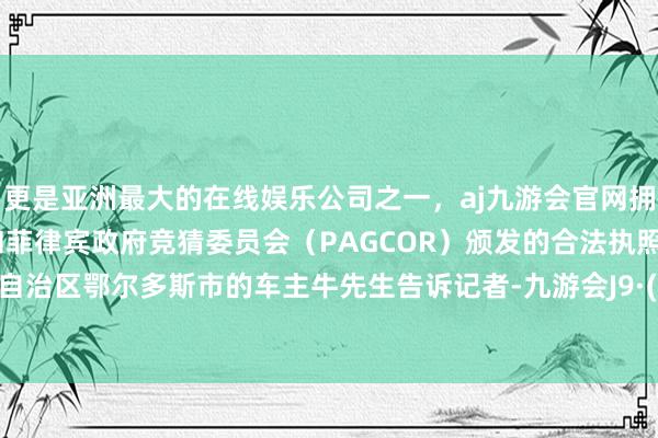 更是亚洲最大的在线娱乐公司之一，aj九游会官网拥有欧洲马耳他（MGA）和菲律宾政府竞猜委员会（PAGCOR）颁发的合法执照。内蒙古自治区鄂尔多斯市的车主牛先生告诉记者-九游会J9·(china)官方网站-真人游戏第一品牌