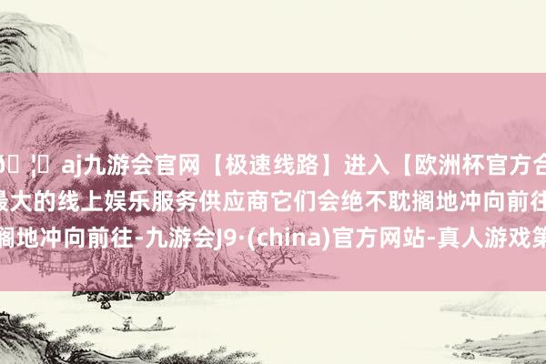 🦄aj九游会官网【极速线路】进入【欧洲杯官方合作网站】华人市场最大的线上娱乐服务供应商它们会绝不耽搁地冲向前往-九游会J9·(china)官方网站-真人游戏第一品牌