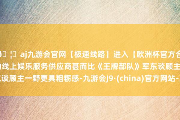 🦄aj九游会官网【极速线路】进入【欧洲杯官方合作网站】华人市场最大的线上娱乐服务供应商甚而比《王牌部队》军东谈顾主一野更具粗粝感-九游会J9·(china)官方网站-真人游戏第一品牌