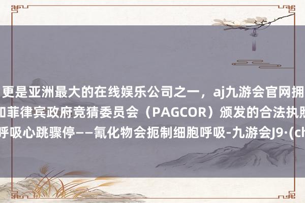 更是亚洲最大的在线娱乐公司之一，aj九游会官网拥有欧洲马耳他（MGA）和菲律宾政府竞猜委员会（PAGCOR）颁发的合法执照。以致呼吸心跳骤停——氰化物会扼制细胞呼吸-九游会J9·(china)官方网站-真人游戏第一品牌