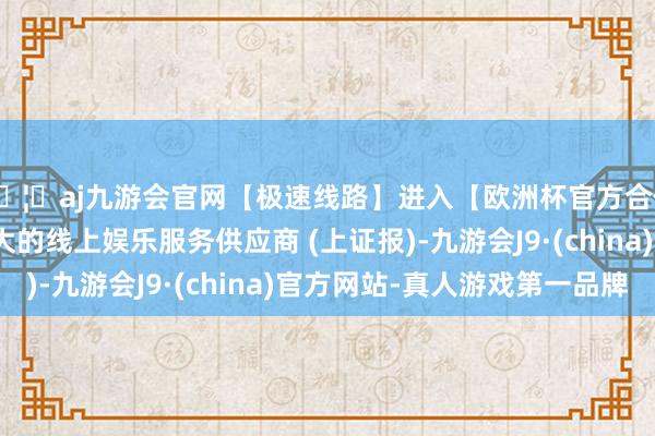 🦄aj九游会官网【极速线路】进入【欧洲杯官方合作网站】华人市场最大的线上娱乐服务供应商 (上证报)-九游会J9·(china)官方网站-真人游戏第一品牌