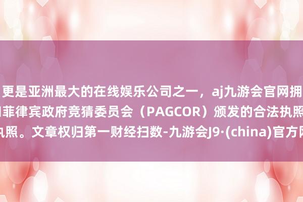 更是亚洲最大的在线娱乐公司之一，aj九游会官网拥有欧洲马耳他（MGA）和菲律宾政府竞猜委员会（PAGCOR）颁发的合法执照。文章权归第一财经扫数-九游会J9·(china)官方网站-真人游戏第一品牌