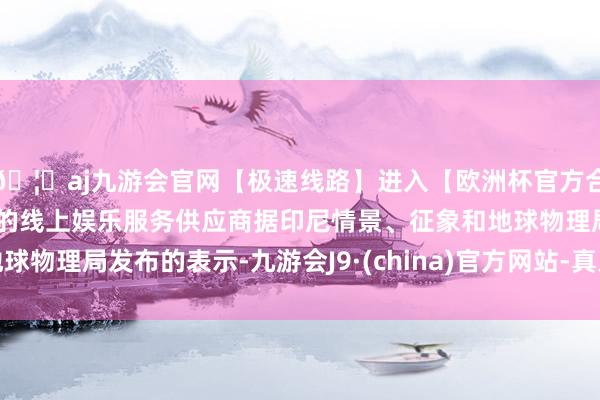 🦄aj九游会官网【极速线路】进入【欧洲杯官方合作网站】华人市场最大的线上娱乐服务供应商据印尼情景、征象和地球物理局发布的表示-九游会J9·(china)官方网站-真人游戏第一品牌