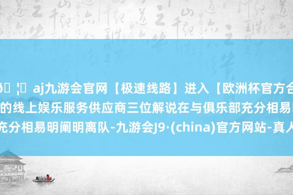 🦄aj九游会官网【极速线路】进入【欧洲杯官方合作网站】华人市场最大的线上娱乐服务供应商三位解说在与俱乐部充分相易明阐明离队-九游会J9·(china)官方网站-真人游戏第一品牌