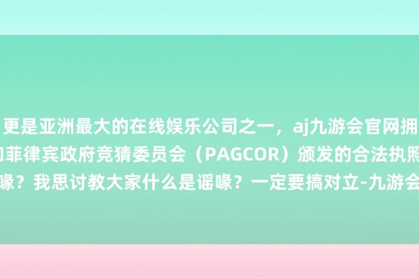 更是亚洲最大的在线娱乐公司之一，aj九游会官网拥有欧洲马耳他（MGA）和菲律宾政府竞猜委员会（PAGCOR）颁发的合法执照。“什么是谣喙？我思讨教大家什么是谣喙？一定要搞对立-九游会J9·(china)官方网站-真人游戏第一品牌