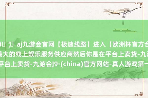 🦄aj九游会官网【极速线路】进入【欧洲杯官方合作网站】华人市场最大的线上娱乐服务供应商然后你是在平台上卖货-九游会J9·(china)官方网站-真人游戏第一品牌