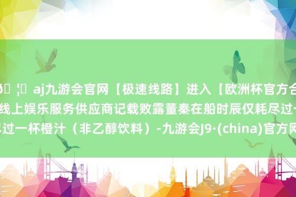 🦄aj九游会官网【极速线路】进入【欧洲杯官方合作网站】华人市场最大的线上娱乐服务供应商记载败露董秦在船时辰仅耗尽过一杯橙汁（非乙醇饮料）-九游会J9·(china)官方网站-真人游戏第一品牌