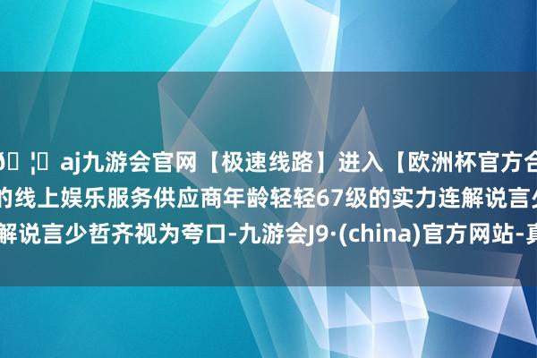 🦄aj九游会官网【极速线路】进入【欧洲杯官方合作网站】华人市场最大的线上娱乐服务供应商年龄轻轻67级的实力连解说言少哲齐视为夸口-九游会J9·(china)官方网站-真人游戏第一品牌