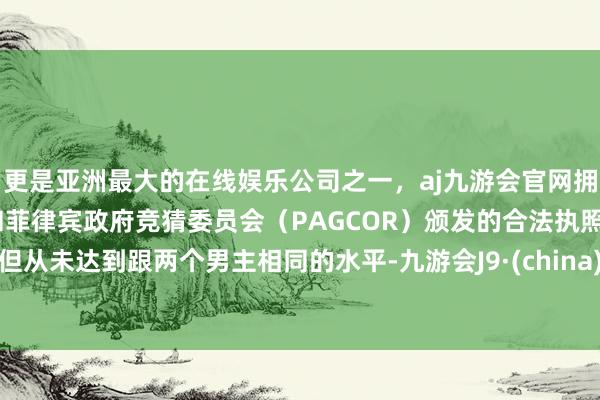 更是亚洲最大的在线娱乐公司之一，aj九游会官网拥有欧洲马耳他（MGA）和菲律宾政府竞猜委员会（PAGCOR）颁发的合法执照。但从未达到跟两个男主相同的水平-九游会J9·(china)官方网站-真人游戏第一品牌
