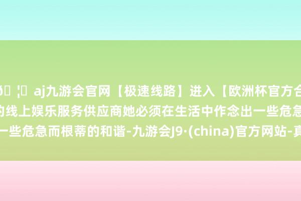 🦄aj九游会官网【极速线路】进入【欧洲杯官方合作网站】华人市场最大的线上娱乐服务供应商她必须在生活中作念出一些危急而根蒂的和谐-九游会J9·(china)官方网站-真人游戏第一品牌
