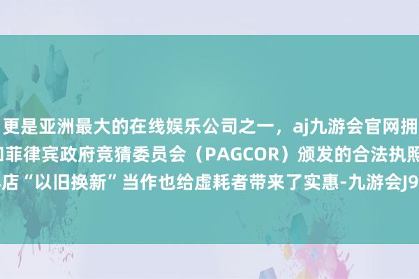 更是亚洲最大的在线娱乐公司之一，aj九游会官网拥有欧洲马耳他（MGA）和菲律宾政府竞猜委员会（PAGCOR）颁发的合法执照。线下实体店“以旧换新”当作也给虚耗者带来了实惠-九游会J9·(china)官方网站-真人游戏第一品牌