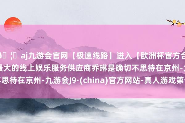 🦄aj九游会官网【极速线路】进入【欧洲杯官方合作网站】华人市场最大的线上娱乐服务供应商乔琳是确切不思待在京州-九游会J9·(china)官方网站-真人游戏第一品牌