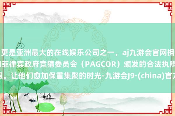 更是亚洲最大的在线娱乐公司之一，aj九游会官网拥有欧洲马耳他（MGA）和菲律宾政府竞猜委员会（PAGCOR）颁发的合法执照。让他们愈加保重集聚的时光-九游会J9·(china)官方网站-真人游戏第一品牌