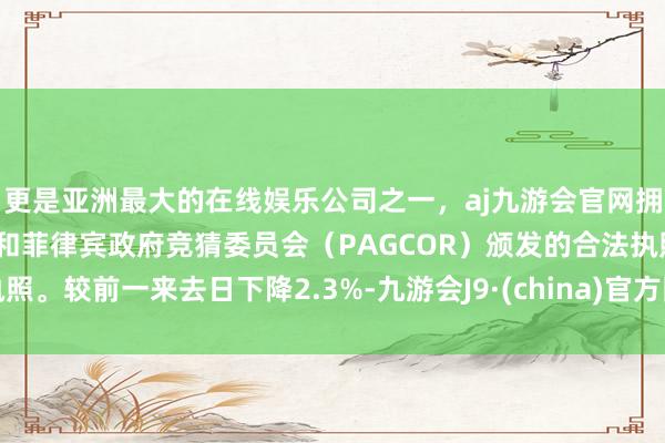 更是亚洲最大的在线娱乐公司之一，aj九游会官网拥有欧洲马耳他（MGA）和菲律宾政府竞猜委员会（PAGCOR）颁发的合法执照。较前一来去日下降2.3%-九游会J9·(china)官方网站-真人游戏第一品牌